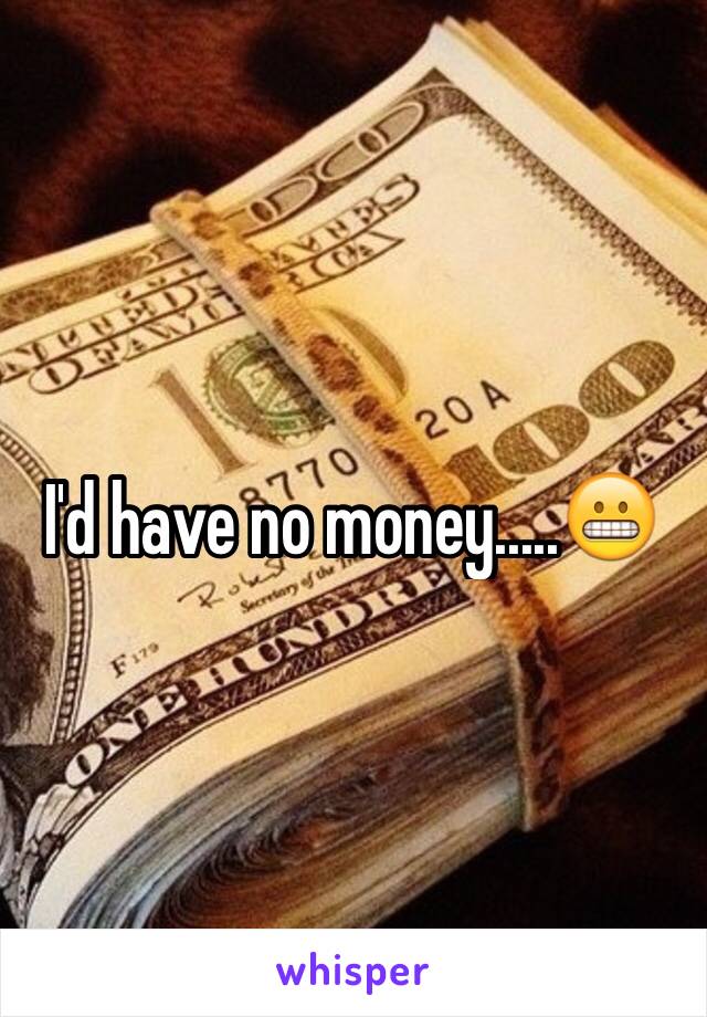 I'd have no money.....😬