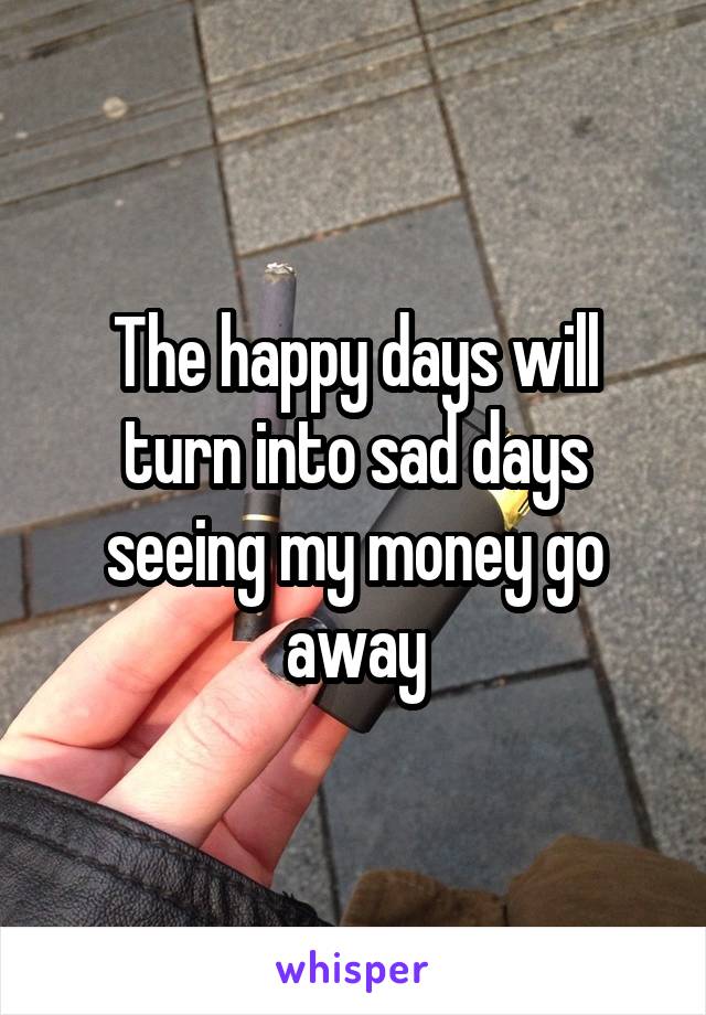 The happy days will turn into sad days seeing my money go away