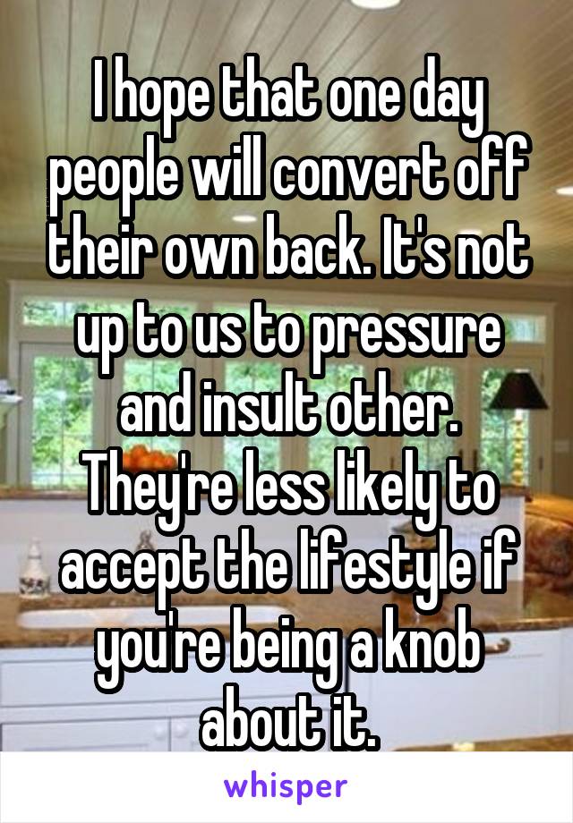 I hope that one day people will convert off their own back. It's not up to us to pressure and insult other. They're less likely to accept the lifestyle if you're being a knob about it.