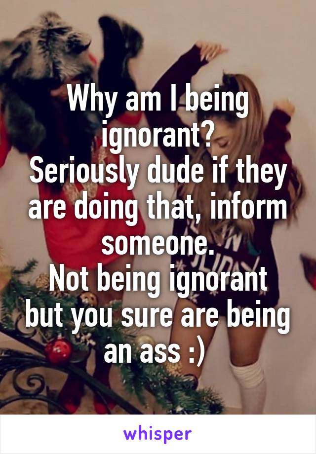 Why am I being ignorant?
Seriously dude if they are doing that, inform someone.
Not being ignorant but you sure are being an ass :) 