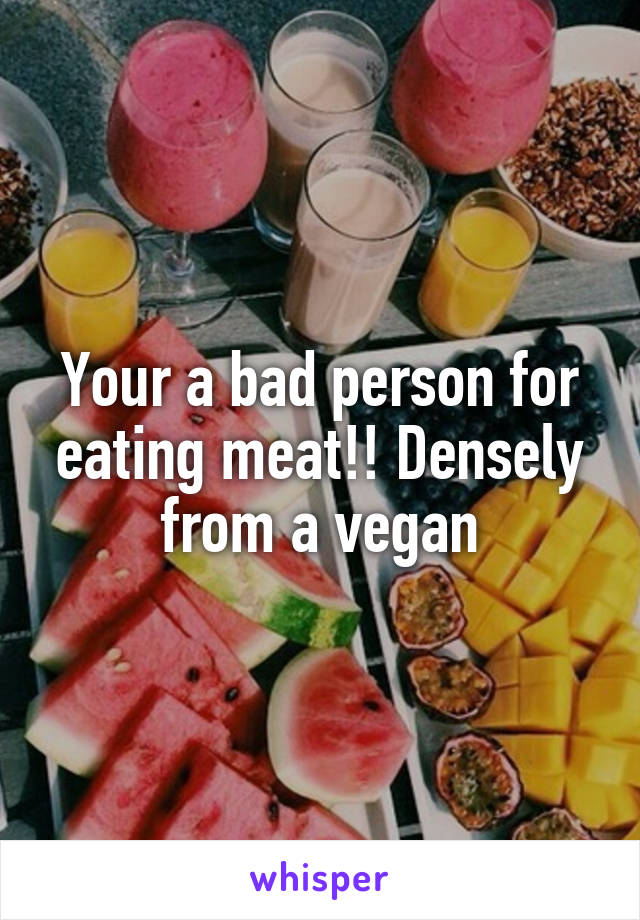 Your a bad person for eating meat!! Densely from a vegan