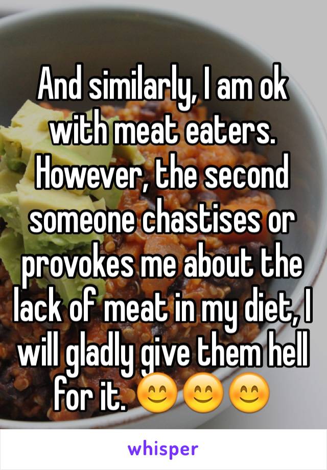 And similarly, I am ok with meat eaters. However, the second someone chastises or provokes me about the lack of meat in my diet, I will gladly give them hell for it. 😊😊😊