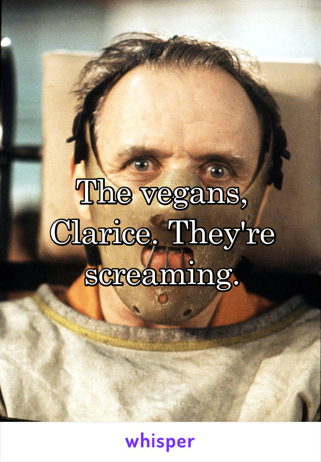 The vegans, Clarice. They're screaming.