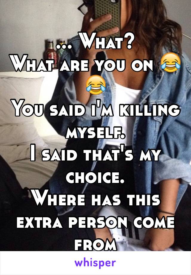 ... What? 
What are you on 😂😂
You said i'm killing myself.
I said that's my choice.
Where has this extra person come from 