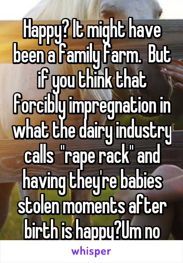 Happy? It might have been a family farm.  But if you think that forcibly impregnation in what the dairy industry calls  "rape rack" and having they're babies stolen moments after birth is happy?Um no