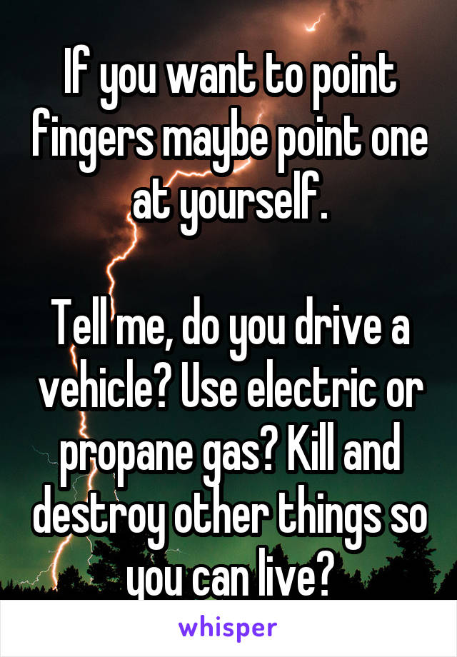 If you want to point fingers maybe point one at yourself.

Tell me, do you drive a vehicle? Use electric or propane gas? Kill and destroy other things so you can live?