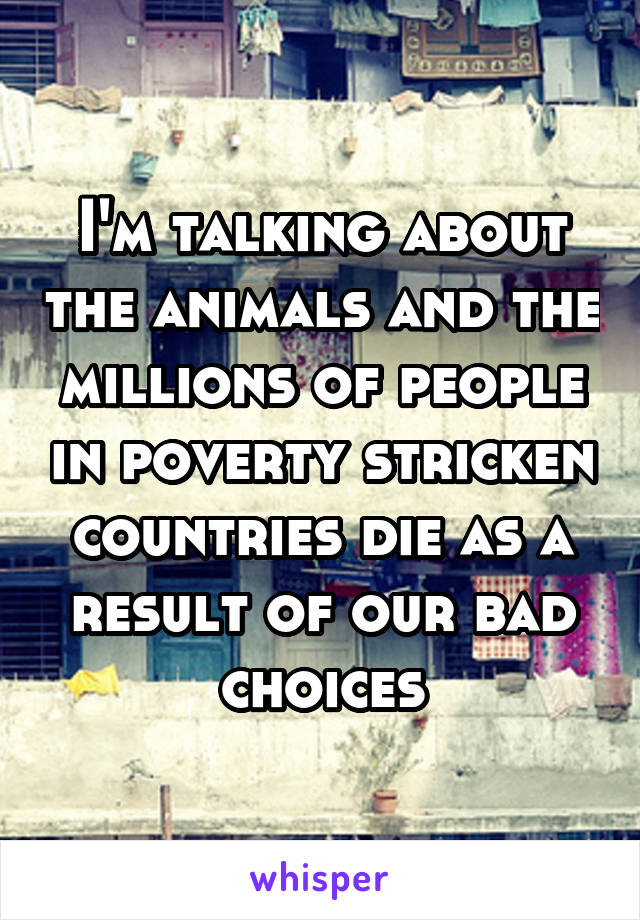 I'm talking about the animals and the millions of people in poverty stricken countries die as a result of our bad choices