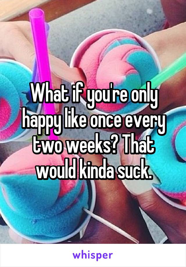 What if you're only happy like once every two weeks? That would kinda suck.