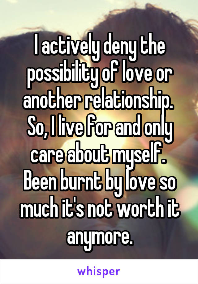 I actively deny the possibility of love or another relationship.  So, I live for and only care about myself.  Been burnt by love so much it's not worth it anymore.