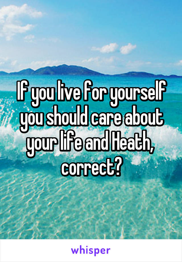 If you live for yourself you should care about your life and Heath,  correct?