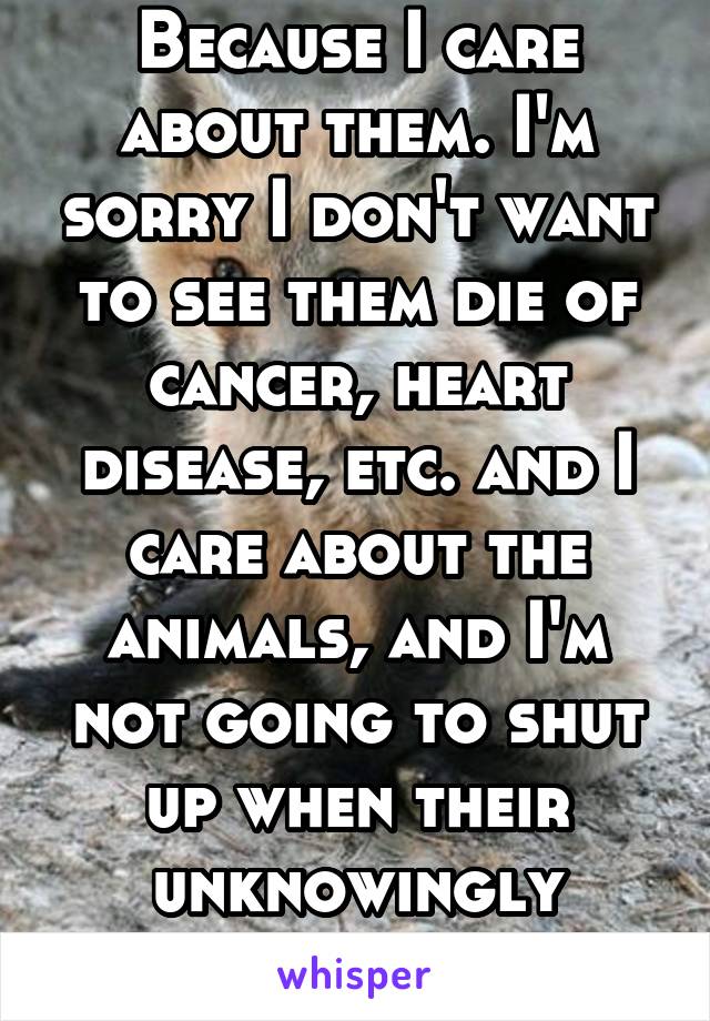 Because I care about them. I'm sorry I don't want to see them die of cancer, heart disease, etc. and I care about the animals, and I'm not going to shut up when their unknowingly causing the whole