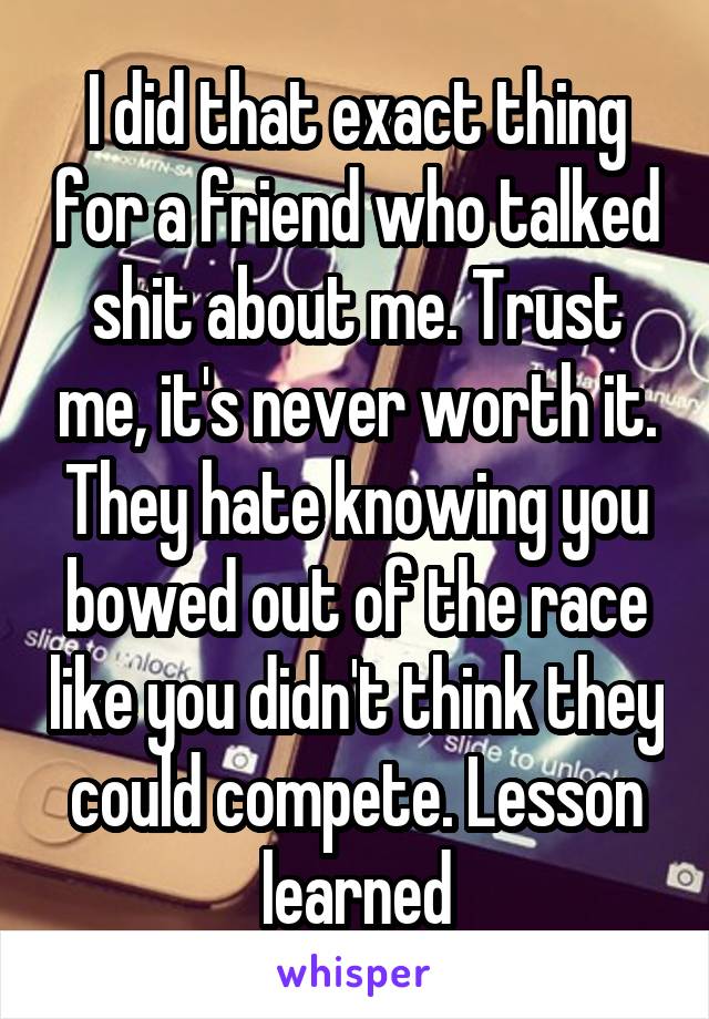 I did that exact thing for a friend who talked shit about me. Trust me, it's never worth it. They hate knowing you bowed out of the race like you didn't think they could compete. Lesson learned