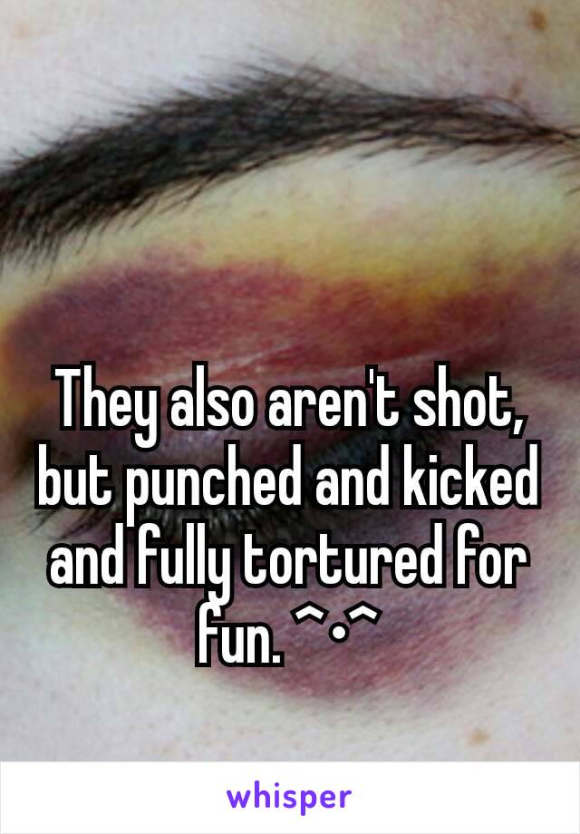 They also aren't shot, but punched and kicked and fully tortured for fun. ^•^