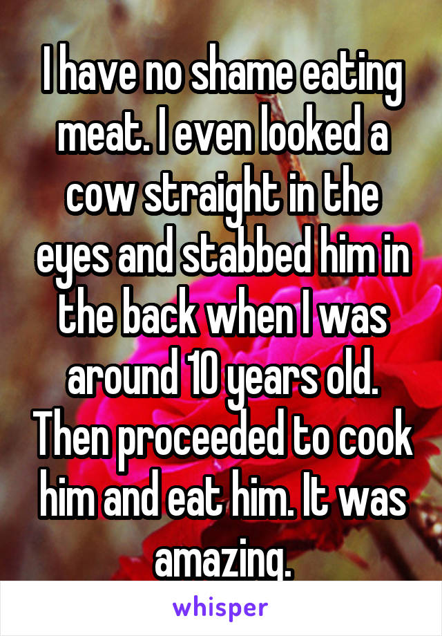 I have no shame eating meat. I even looked a cow straight in the eyes and stabbed him in the back when I was around 10 years old. Then proceeded to cook him and eat him. It was amazing.