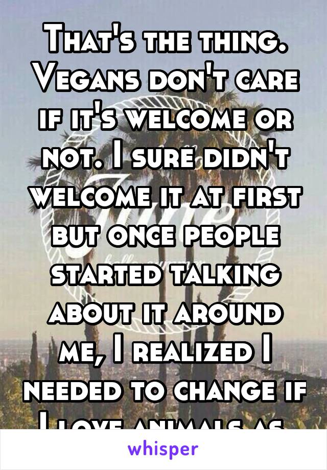 That's the thing. Vegans don't care if it's welcome or not. I sure didn't welcome it at first but once people started talking about it around me, I realized I needed to change if I love animals as 