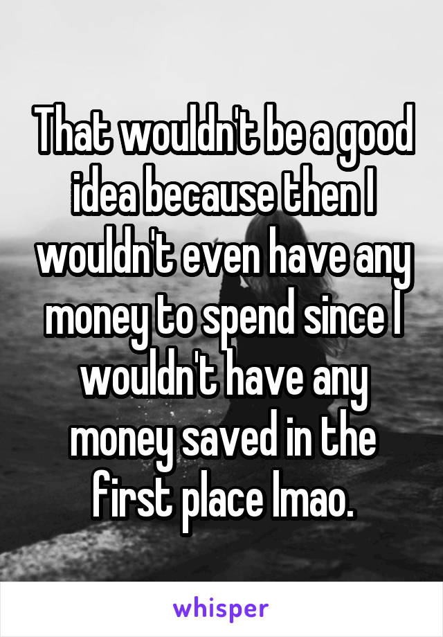 That wouldn't be a good idea because then I wouldn't even have any money to spend since I wouldn't have any money saved in the first place lmao.