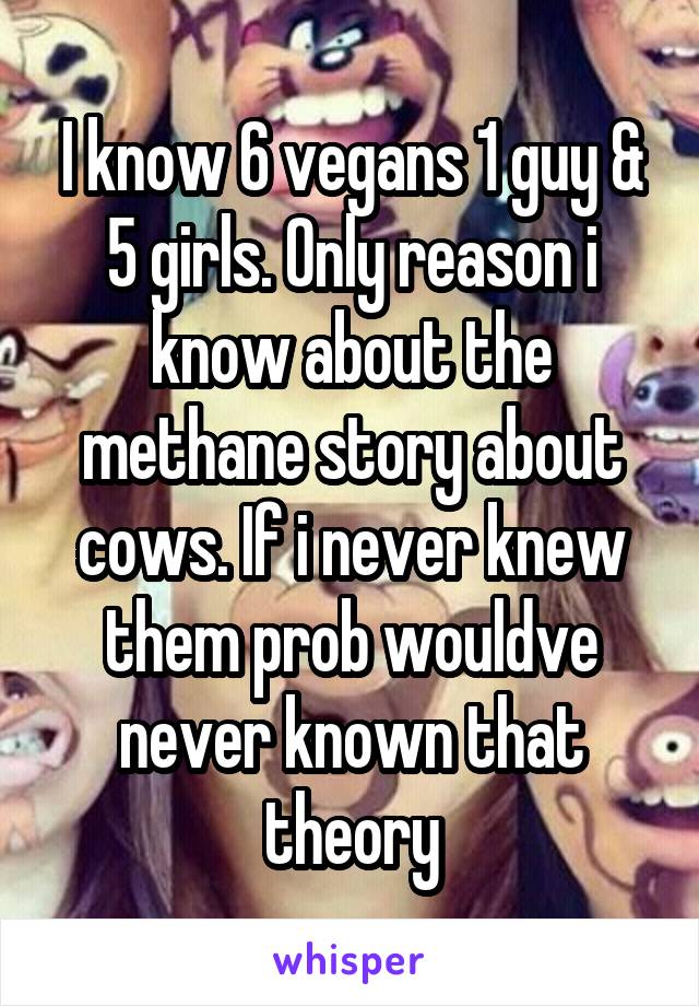 I know 6 vegans 1 guy & 5 girls. Only reason i know about the methane story about cows. If i never knew them prob wouldve never known that theory