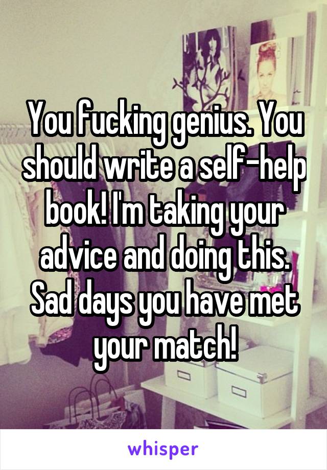 You fucking genius. You should write a self-help book! I'm taking your advice and doing this. Sad days you have met your match!