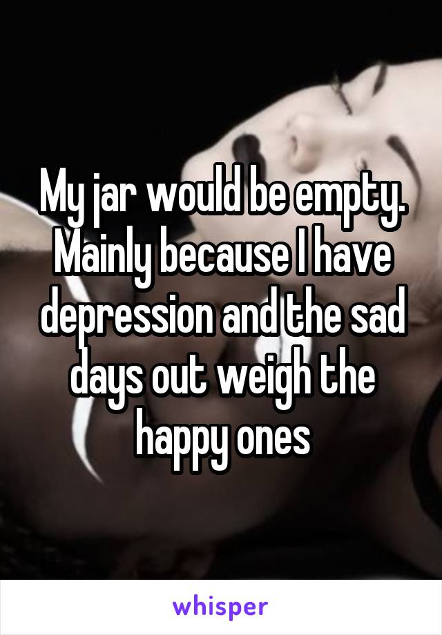 My jar would be empty. Mainly because I have depression and the sad days out weigh the happy ones