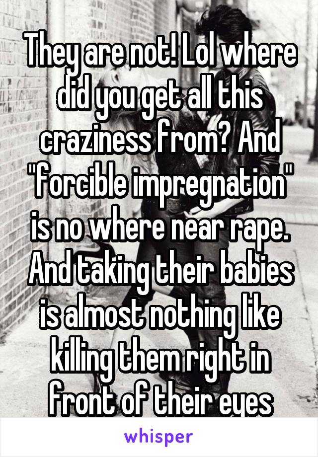 They are not! Lol where did you get all this craziness from? And "forcible impregnation" is no where near rape. And taking their babies is almost nothing like killing them right in front of their eyes