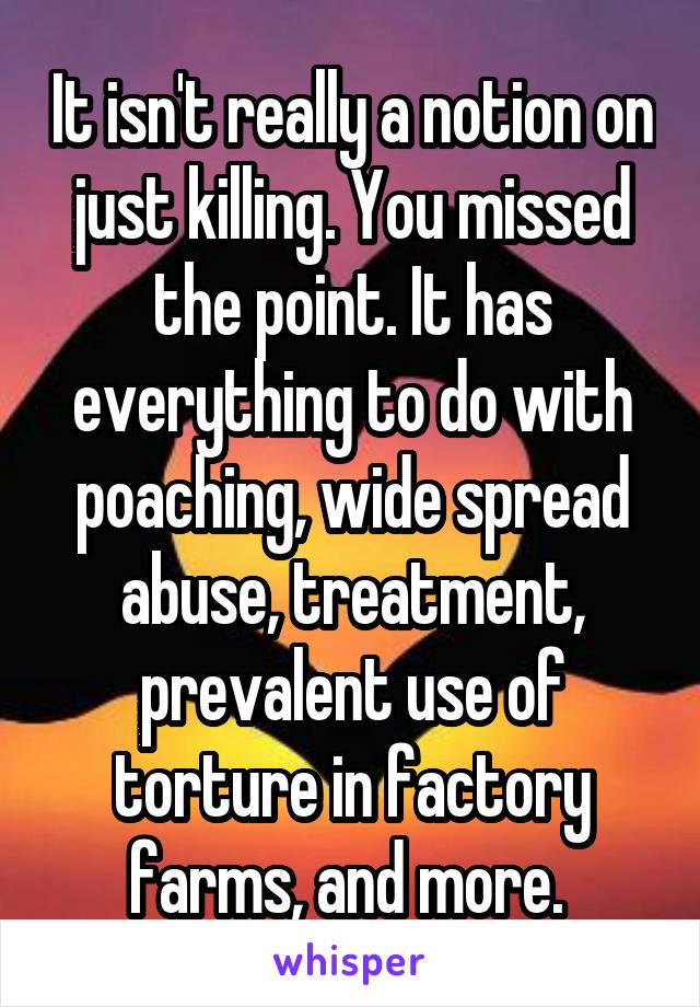 It isn't really a notion on just killing. You missed the point. It has everything to do with poaching, wide spread abuse, treatment, prevalent use of torture in factory farms, and more. 