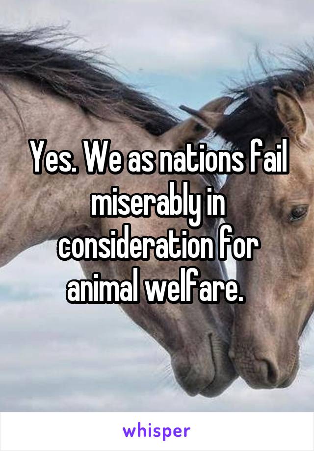 Yes. We as nations fail miserably in consideration for animal welfare. 