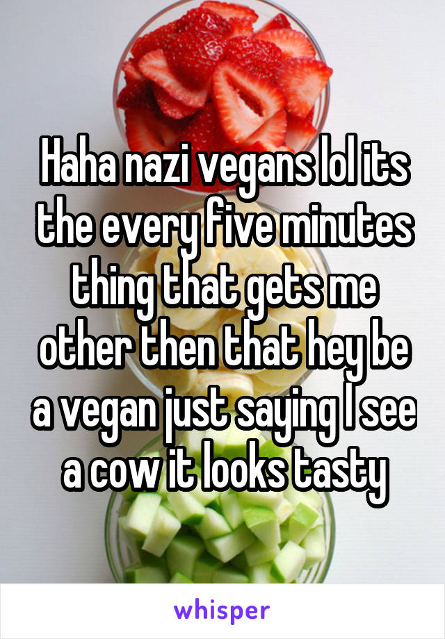 Haha nazi vegans lol its the every five minutes thing that gets me other then that hey be a vegan just saying I see a cow it looks tasty