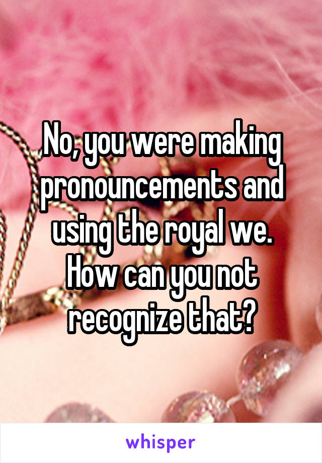 No, you were making pronouncements and using the royal we.
How can you not recognize that?