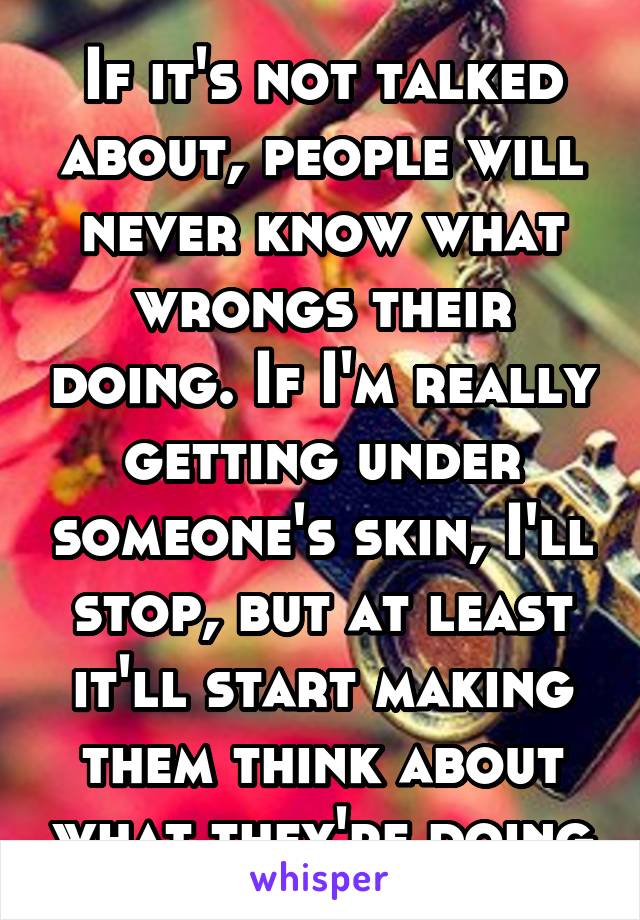 If it's not talked about, people will never know what wrongs their doing. If I'm really getting under someone's skin, I'll stop, but at least it'll start making them think about what they're doing