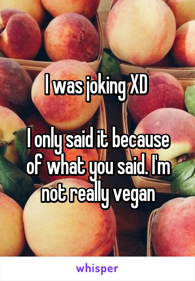 I was joking XD 

I only said it because of what you said. I'm not really vegan