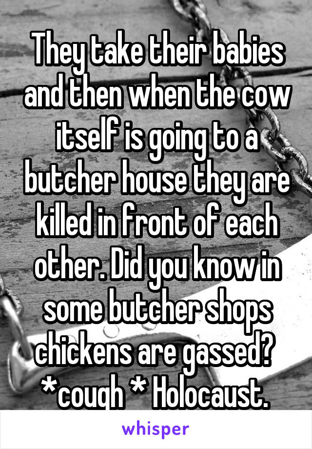 They take their babies and then when the cow itself is going to a butcher house they are killed in front of each other. Did you know in some butcher shops chickens are gassed?  *cough * Holocaust. 