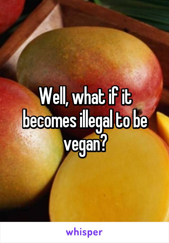 Well, what if it becomes illegal to be vegan?