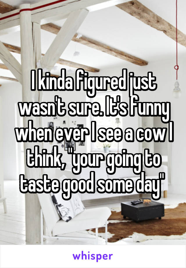 I kinda figured just wasn't sure. It's funny when ever I see a cow I think, "your going to taste good some day" 