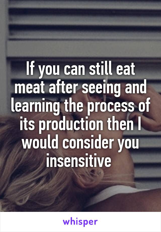 If you can still eat meat after seeing and learning the process of its production then I would consider you insensitive 