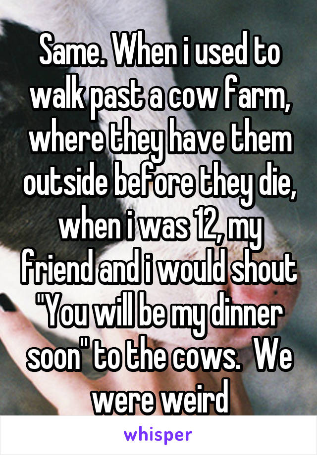 Same. When i used to walk past a cow farm, where they have them outside before they die, when i was 12, my friend and i would shout "You will be my dinner soon" to the cows.  We were weird