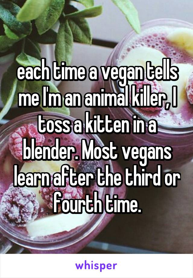 each time a vegan tells me I'm an animal killer, I toss a kitten in a blender. Most vegans learn after the third or fourth time.