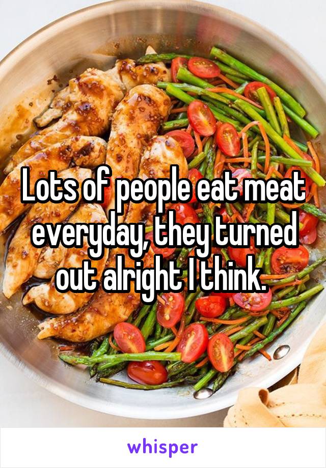 Lots of people eat meat everyday, they turned out alright I think. 