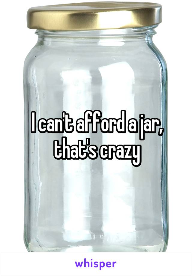 I can't afford a jar, that's crazy