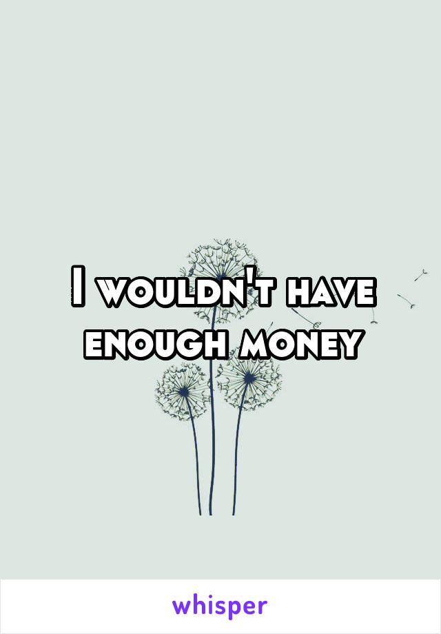 I wouldn't have enough money