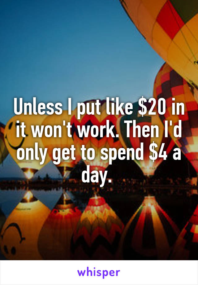 Unless I put like $20 in it won't work. Then I'd only get to spend $4 a day. 