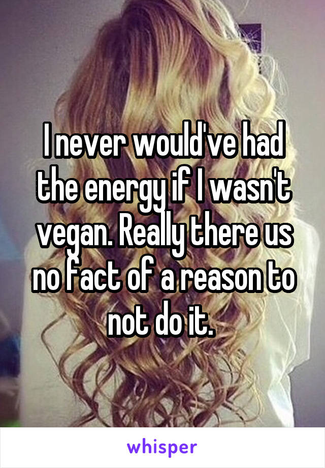 I never would've had the energy if I wasn't vegan. Really there us no fact of a reason to not do it. 