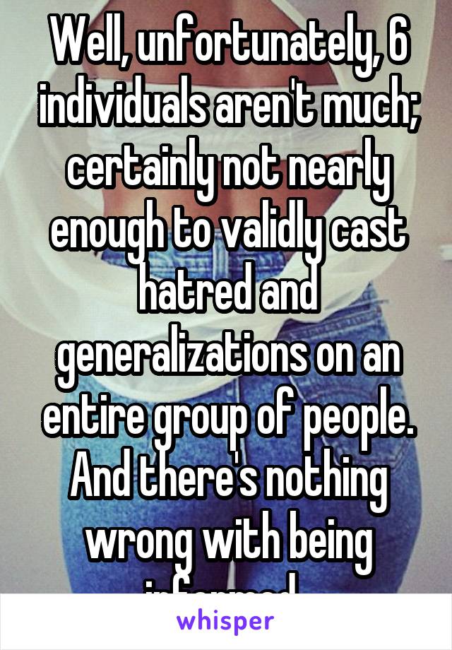 Well, unfortunately, 6 individuals aren't much; certainly not nearly enough to validly cast hatred and generalizations on an entire group of people. And there's nothing wrong with being informed. 