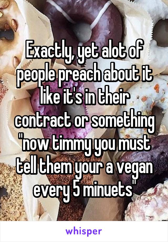 Exactly, yet alot of people preach about it like it's in their contract or something "now timmy you must tell them your a vegan every 5 minuets"