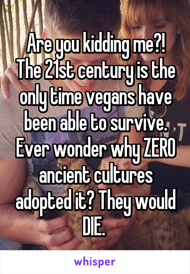 Are you kidding me?! The 21st century is the only time vegans have been able to survive. Ever wonder why ZERO ancient cultures adopted it? They would DIE. 