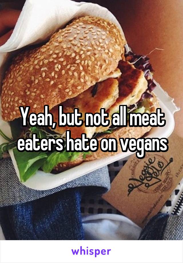 Yeah, but not all meat eaters hate on vegans