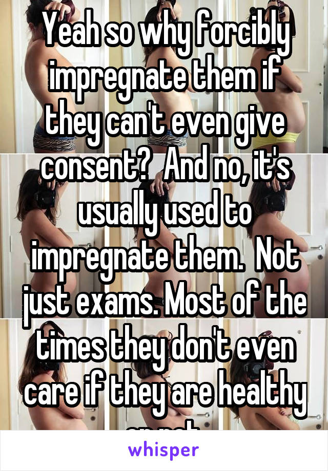 Yeah so why forcibly impregnate them if they can't even give consent?  And no, it's usually used to impregnate them.  Not just exams. Most of the times they don't even care if they are healthy or not.