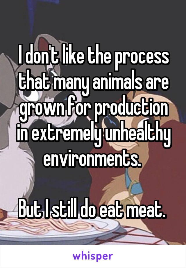 I don't like the process that many animals are grown for production in extremely unhealthy environments. 

But I still do eat meat. 