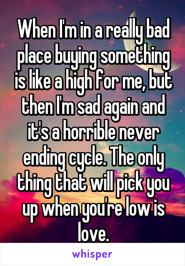 When I'm in a really bad place buying something is like a high for me, but then I'm sad again and it's a horrible never ending cycle. The only thing that will pick you up when you're low is love.