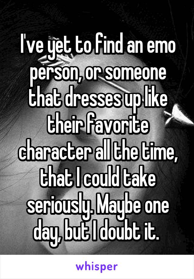 I've yet to find an emo person, or someone that dresses up like their favorite character all the time, that I could take seriously. Maybe one day, but I doubt it. 