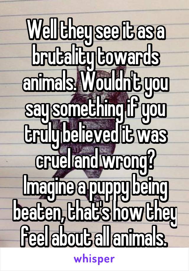 Well they see it as a brutality towards animals. Wouldn't you say something if you truly believed it was cruel and wrong? Imagine a puppy being beaten, that's how they feel about all animals. 